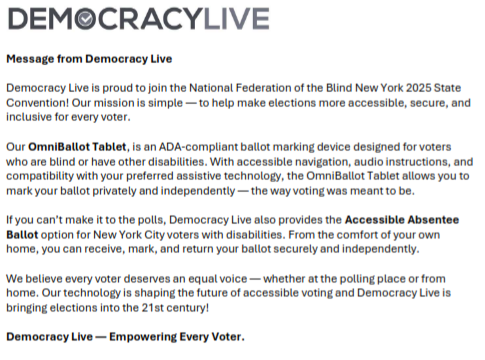 Democracy Live is proud to join the National Federation of the Blind New York 2025 State Convention! Our mission is simple — to help make elections more accessible, secure, and inclusive for every voter. Our OmniBallot Tablet, is an ADA-compliant ballot marking device designed for voters who are blind or have other disabilities. With accessible navigation, audio instructions, and compatibility with your preferred assistive technology, the OmniBallot Tablet allows you to mark your ballot privately and independently — the way voting was meant to be. If you can’t make it to the polls, Democracy Live also provides the Accessible Absentee Ballot option for New York City voters with disabilities. From the comfort of your own home, you can receive, mark, and return your ballot securely and independently. We believe every voter deserves an equal voice — whether at the polling place or from home. Our technology is shaping the future of accessible voting and Democracy Live is bringing elections into the 21st century! Democracy Live — Empowering Every Voter
